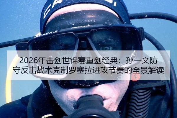 2026年击剑世锦赛重剑经典：孙一文防守反击战术克制罗塞拉进攻节奏的全景解读